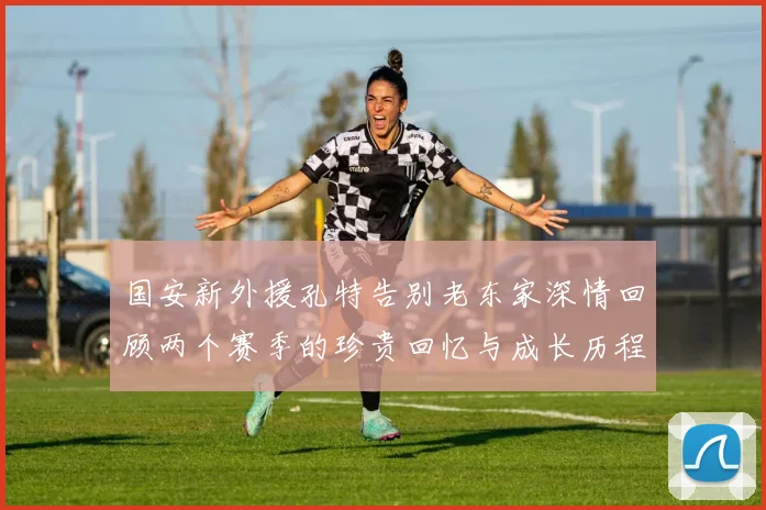 国安新外援孔特告别老东家深情回顾两个赛季的珍贵回忆与成长历程
