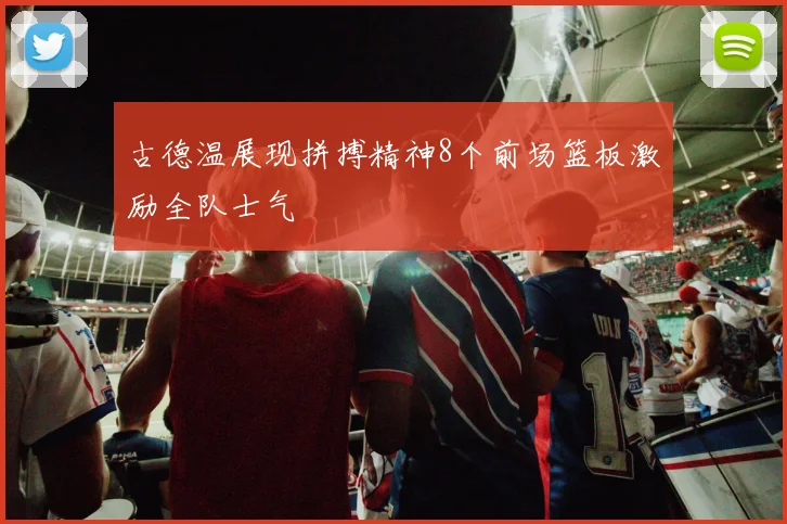 古德温展现拼搏精神8个前场篮板激励全队士气