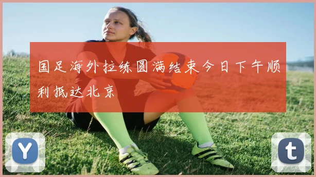 国足海外拉练圆满结束今日下午顺利抵达北京