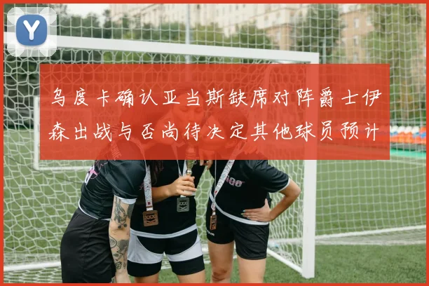 乌度卡确认亚当斯缺席对阵爵士伊森出战与否尚待决定其他球员预计均能参赛