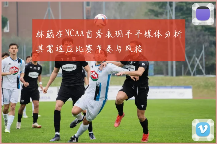 林葳在NCAA首秀表现平平媒体分析其需适应比赛节奏与风格