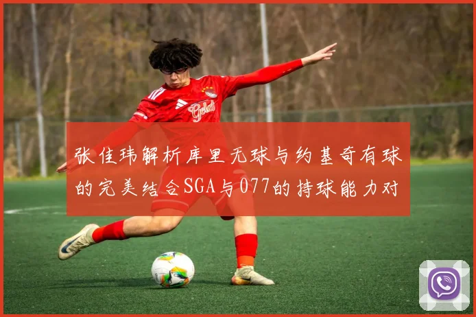 张佳玮解析库里无球与约基奇有球的完美结合SGA与077的持球能力对比文班的防守实力分析