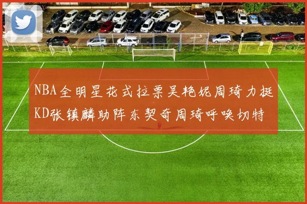 NBA全明星花式拉票吴艳妮周琦力挺KD张镇麟助阵东契奇周琦呼唤切特共襄盛举