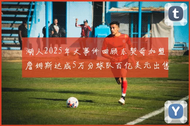 湖人2025年大事件回顾东契奇加盟詹姆斯达成5万分球队百亿美元出售