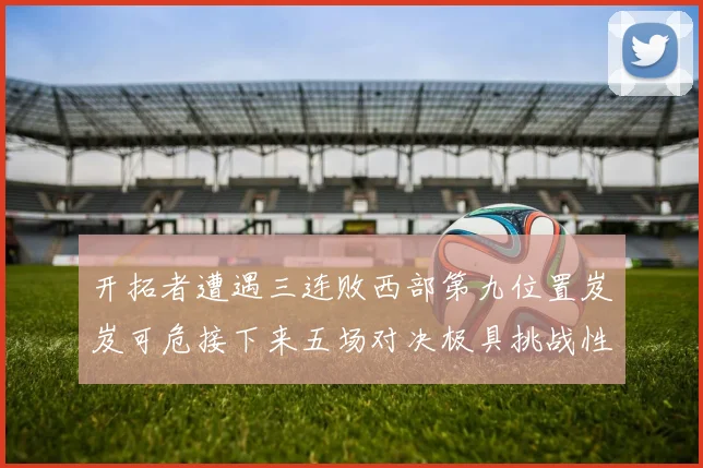 开拓者遭遇三连败西部第九位置岌岌可危接下来五场对决极具挑战性