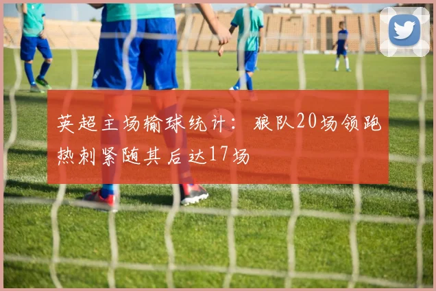 英超主场输球统计：狼队20场领跑热刺紧随其后达17场