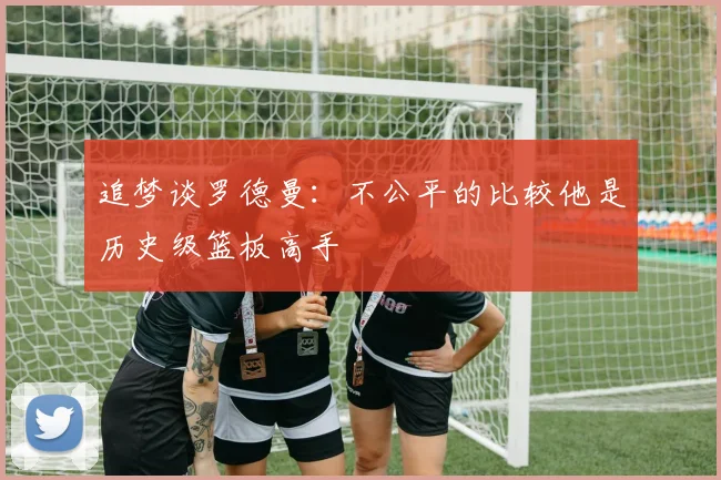 追梦谈罗德曼：不公平的比较他是历史级篮板高手