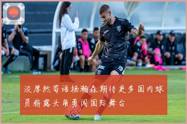 淡厚然寄语杨瀚森期待更多国内球员崭露头角勇闯国际舞台
