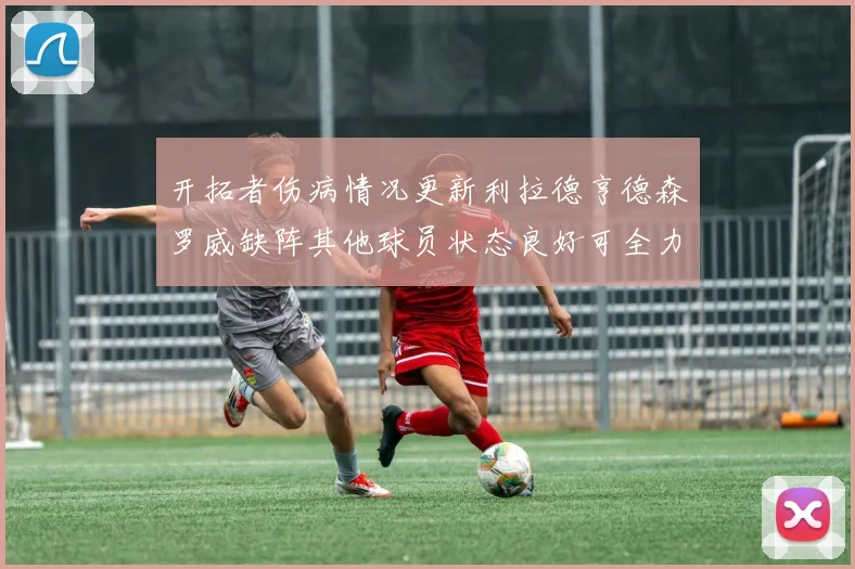 开拓者伤病情况更新利拉德亨德森罗威缺阵其他球员状态良好可全力出战