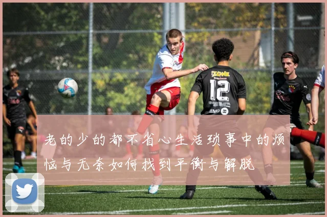老的少的都不省心生活琐事中的烦恼与无奈如何找到平衡与解脱