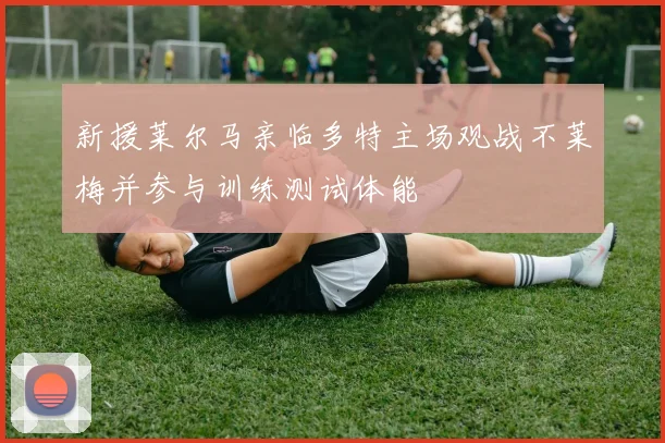 新援莱尔马亲临多特主场观战不莱梅并参与训练测试体能