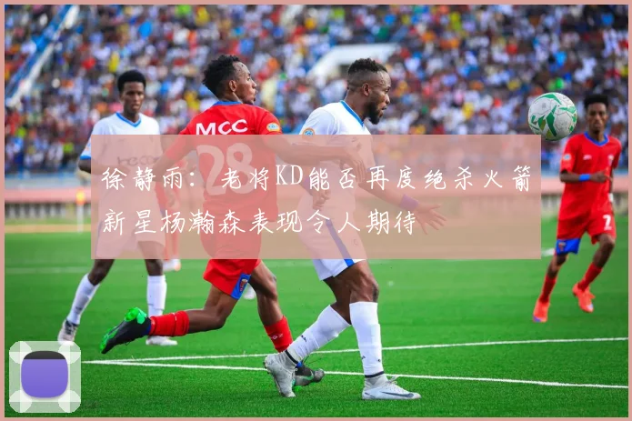 徐静雨：老将KD能否再度绝杀火箭新星杨瀚森表现令人期待