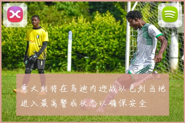 意大利将在乌迪内迎战以色列当地进入最高警戒状态以确保安全