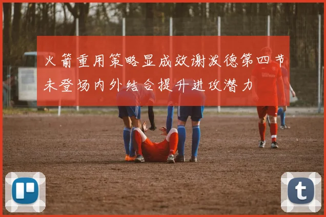 火箭重用策略显成效谢泼德第四节未登场内外结合提升进攻潜力