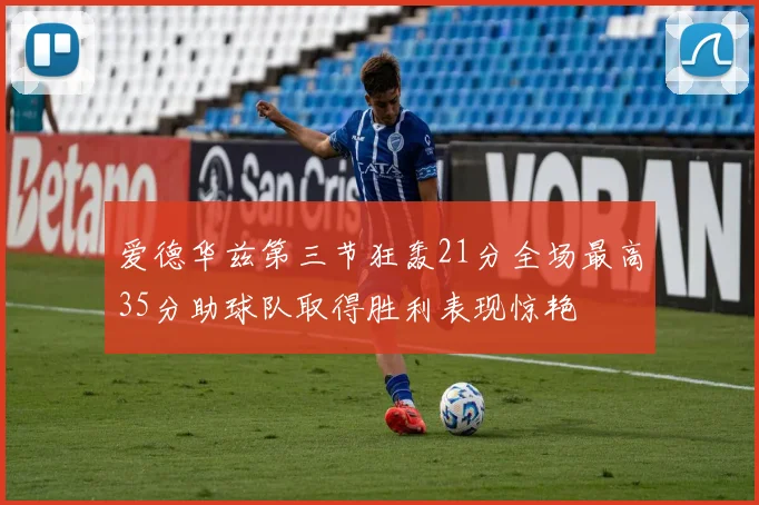 爱德华兹第三节狂轰21分全场最高35分助球队取得胜利表现惊艳