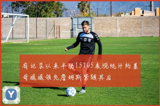 有记录以来半场15105表现统计约基奇遥遥领先詹姆斯紧随其后