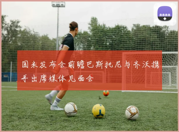 国米发布会前瞻巴斯托尼与齐沃携手出席媒体见面会