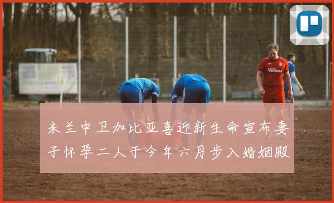 米兰中卫加比亚喜迎新生命宣布妻子怀孕二人于今年六月步入婚姻殿堂